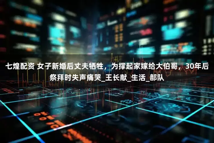 七煌配资 女子新婚后丈夫牺牲，为撑起家嫁给大伯哥，30年后祭拜时失声痛哭_王长献_生活_部队