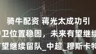 骑牛配资 蒋光太成功引援，上港中卫位置稳固，未来有望继续留队_中超_穆斯卡特_赛季