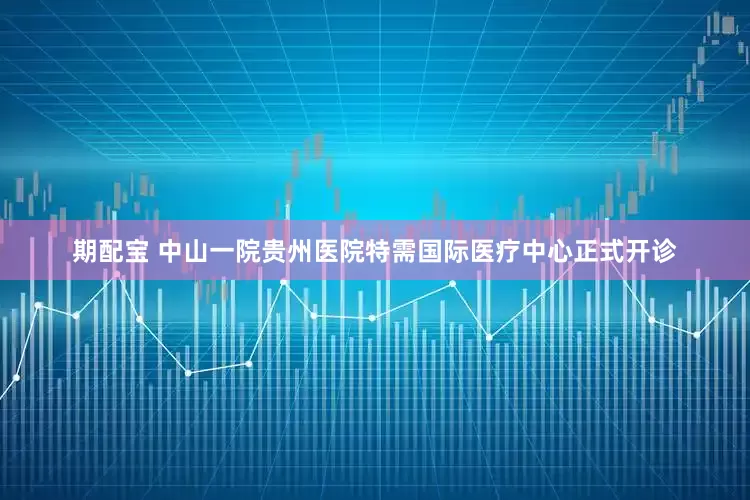 期配宝 中山一院贵州医院特需国际医疗中心正式开诊