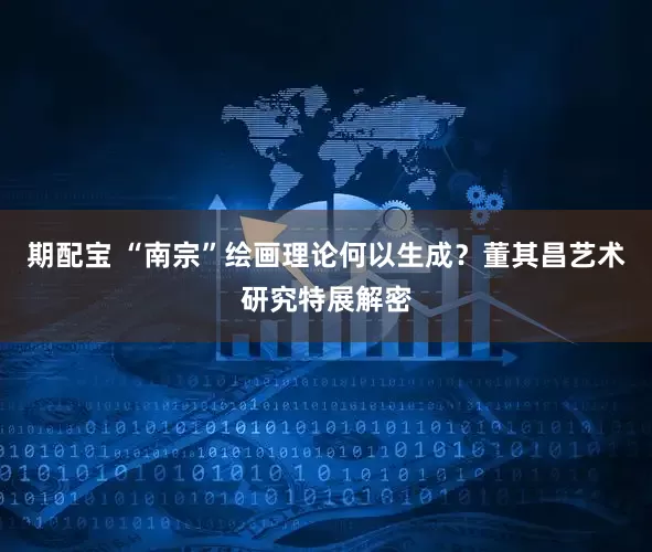 期配宝 “南宗”绘画理论何以生成？董其昌艺术研究特展解密