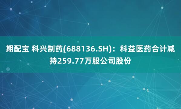 期配宝 科兴制药(688136.SH)：科益医药合计减持259.77万股公司股份