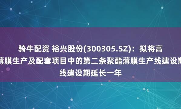 骑牛配资 裕兴股份(300305.SZ)：拟将高性能聚酯薄膜生产及配套项目中的第二条聚酯薄膜生产线建设期延长一年