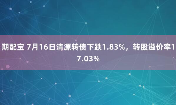 期配宝 7月16日清源转债下跌1.83%，转股溢价率17.03%