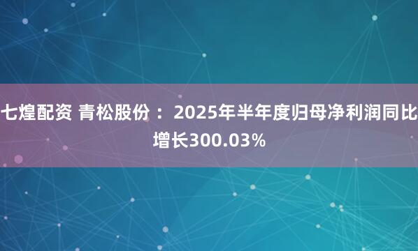 七煌配资 青松股份 ：2025年半年度归母净利润同比增长300.03%