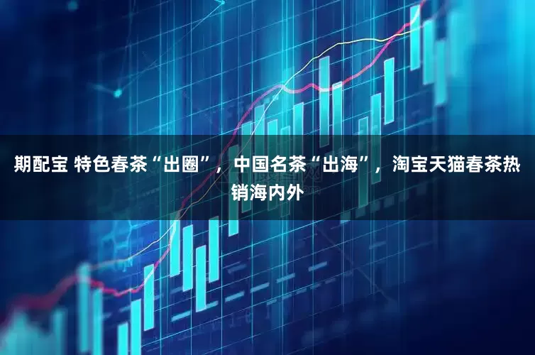 期配宝 特色春茶“出圈”，中国名茶“出海”，淘宝天猫春茶热销海内外