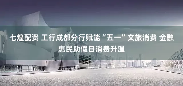 七煌配资 工行成都分行赋能“五一”文旅消费 金融惠民助假日消费升温